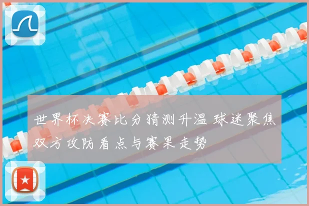 世界杯决赛比分猜测升温 球迷聚焦双方攻防看点与赛果走势