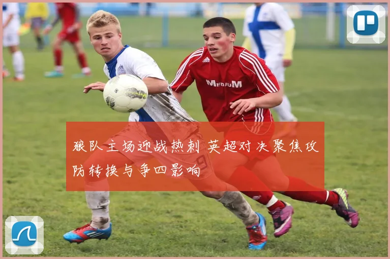 狼队主场迎战热刺 英超对决聚焦攻防转换与争四影响