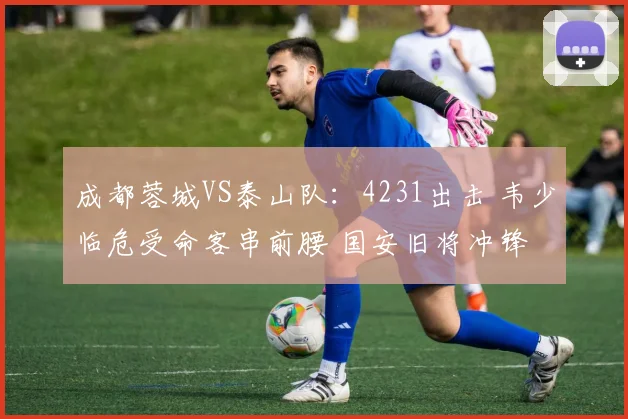 成都蓉城VS泰山队:4231出击 韦少临危受命客串前腰 国安旧将冲锋