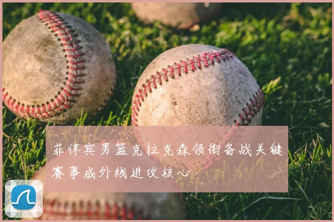 菲律宾男篮克拉克森领衔备战关键赛事成外线进攻核心