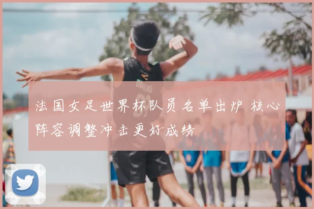 法国女足世界杯队员名单出炉 核心阵容调整冲击更好成绩