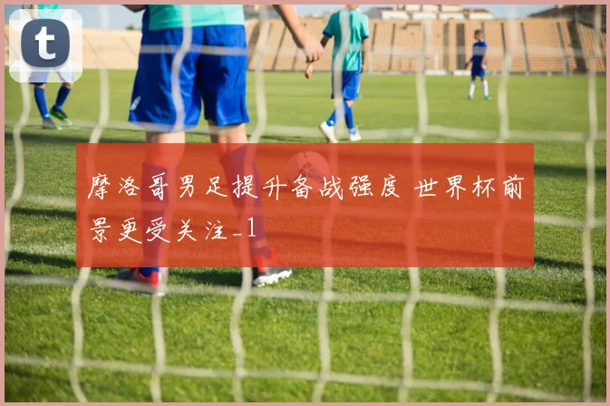 摩洛哥男足提升备战强度 世界杯前景更受关注_1