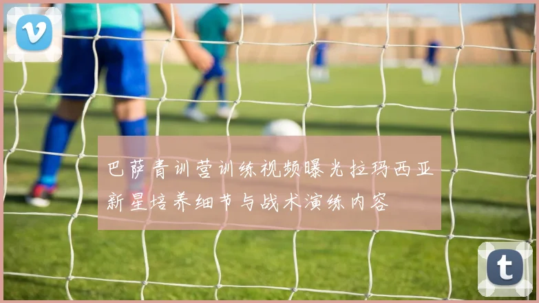 巴萨青训营训练视频曝光拉玛西亚新星培养细节与战术演练内容