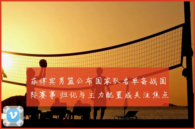 菲律宾男篮公布国家队名单备战国际赛事 归化与主力配置成关注焦点