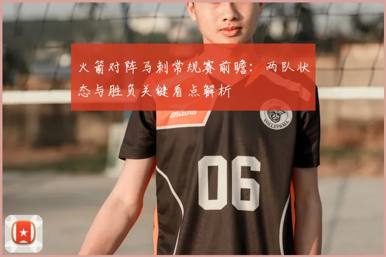 火箭对阵马刺常规赛前瞻:两队状态与胜负关键看点解析