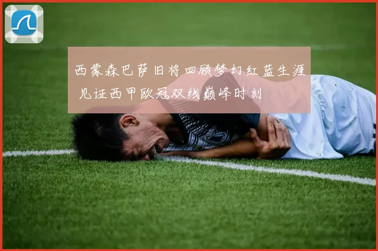 西蒙森巴萨旧将回顾梦幻红蓝生涯 见证西甲欧冠双线巅峰时刻