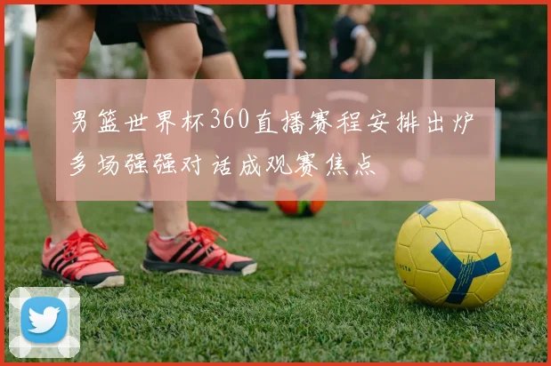 男篮世界杯360直播赛程安排出炉 多场强强对话成观赛焦点