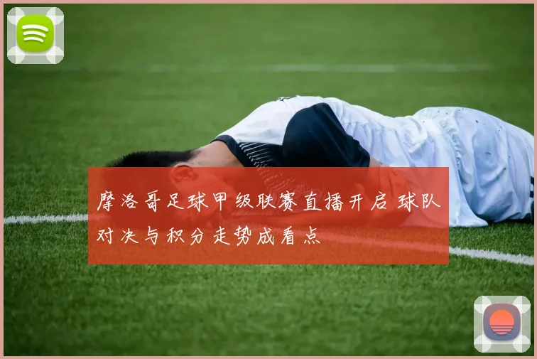 摩洛哥足球甲级联赛直播开启 球队对决与积分走势成看点