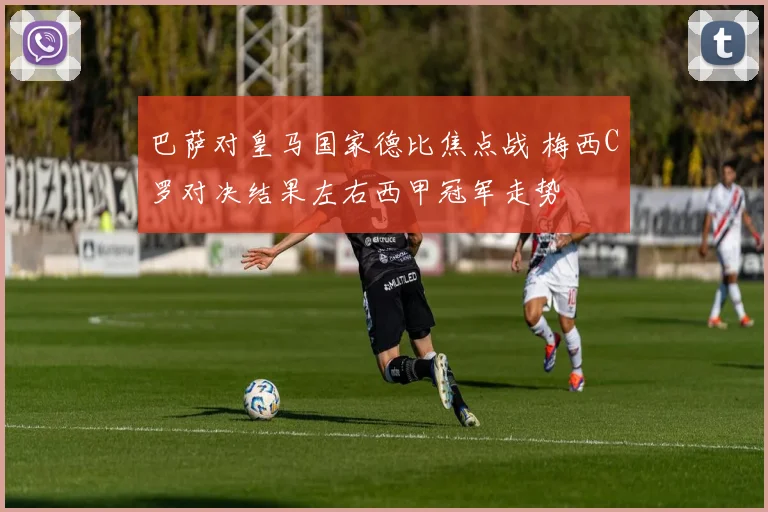 巴萨对皇马国家德比焦点战 梅西C罗对决结果左右西甲冠军走势