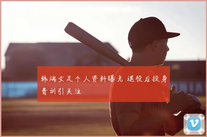 韩端女足个人资料曝光 退役后投身青训引关注