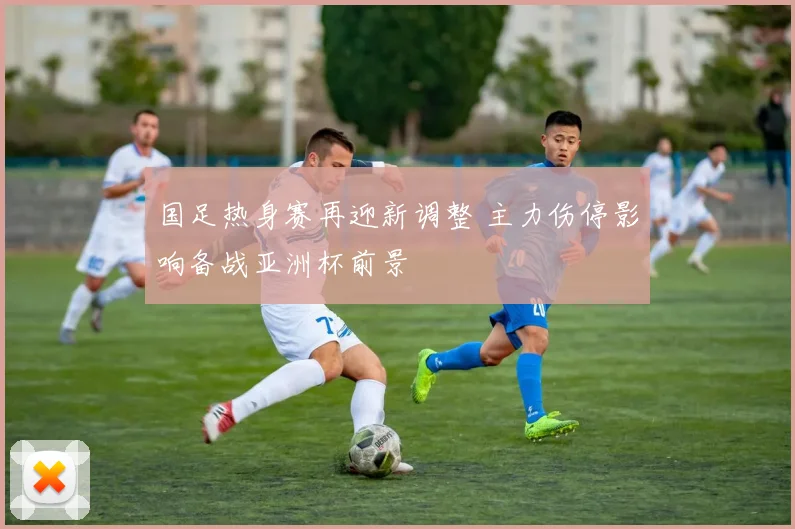 国足热身赛再迎新调整 主力伤停影响备战亚洲杯前景