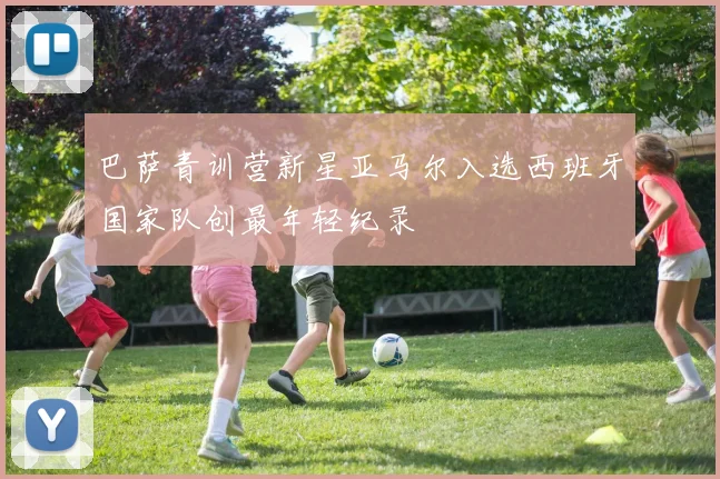 巴萨青训营新星亚马尔入选西班牙国家队创最年轻纪录