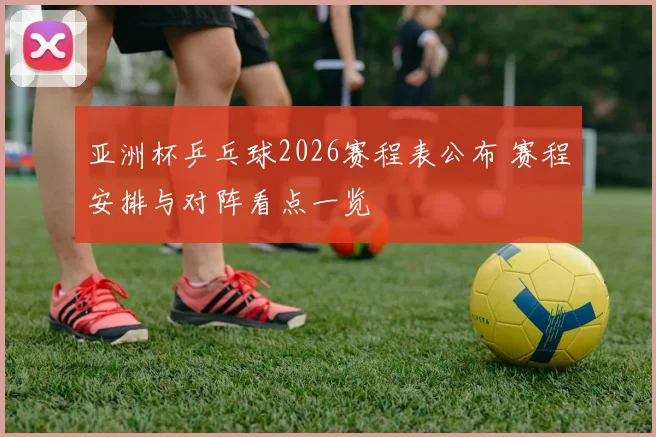 亚洲杯乒乓球2026赛程表公布 赛程安排与对阵看点一览