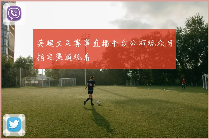 英超女足赛事直播平台公布观众可指定渠道观看