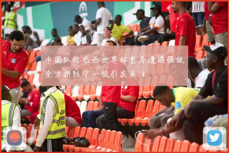 中国队对巴西世界杯首秀遭遇强敌全力拼防守一役引发关注