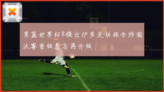 男篮世界杯8强出炉多支劲旅会师淘汰赛晋级悬念再升级