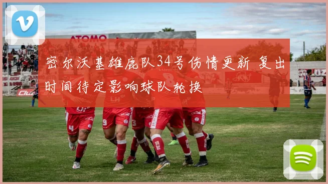 密尔沃基雄鹿队34号伤情更新 复出时间待定影响球队轮换
