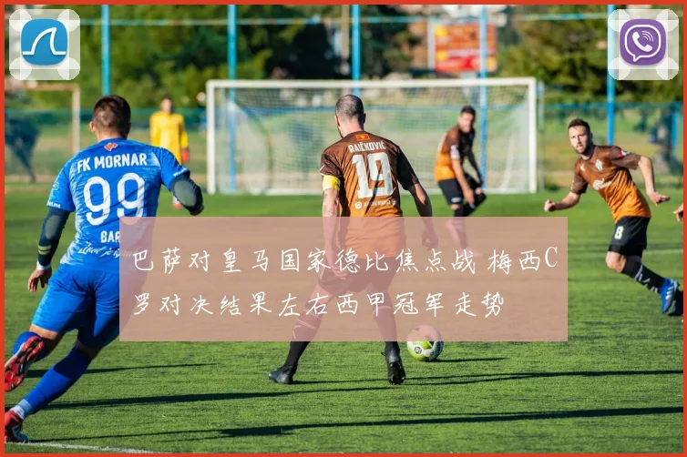巴萨对皇马国家德比焦点战 梅西C罗对决结果左右西甲冠军走势