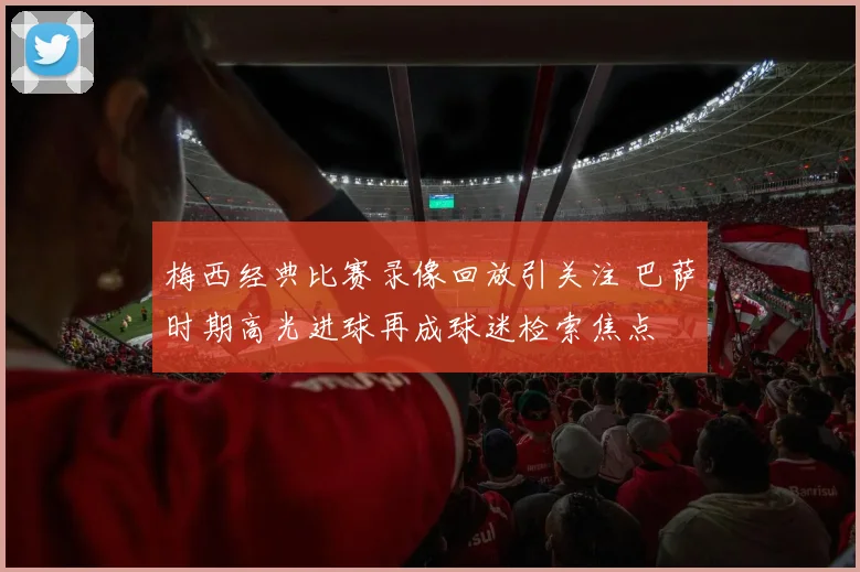 梅西经典比赛录像回放引关注 巴萨时期高光进球再成球迷检索焦点