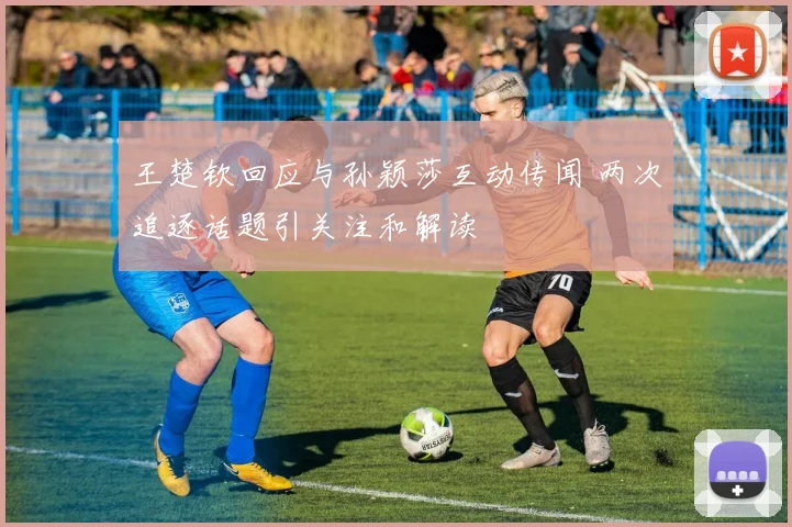 王楚钦回应与孙颖莎互动传闻 两次追逐话题引关注和解读