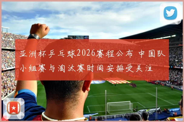 亚洲杯乒乓球2026赛程公布 中国队小组赛与淘汰赛时间安排受关注