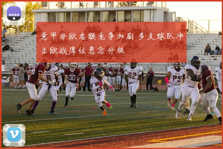 意甲非欧名额竞争加剧 多支球队冲击欧战席位悬念升级