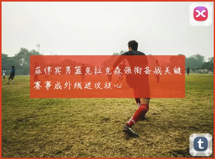 菲律宾男篮克拉克森领衔备战关键赛事成外线进攻核心