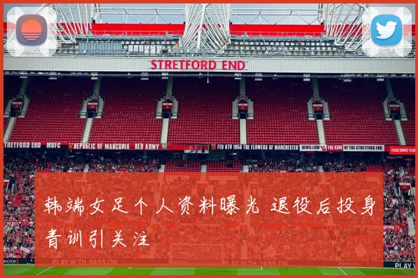 韩端女足个人资料曝光 退役后投身青训引关注