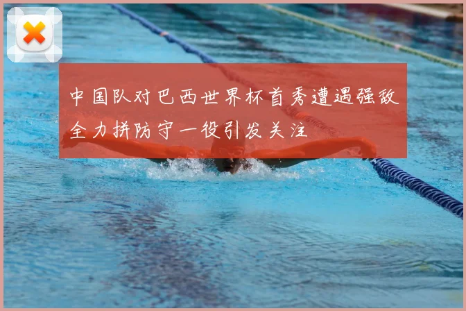 中国队对巴西世界杯首秀遭遇强敌全力拼防守一役引发关注