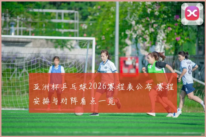 亚洲杯乒乓球2026赛程表公布 赛程安排与对阵看点一览