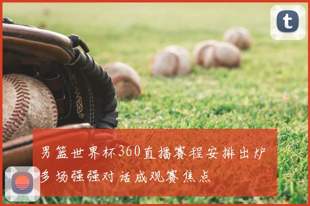 男篮世界杯360直播赛程安排出炉 多场强强对话成观赛焦点