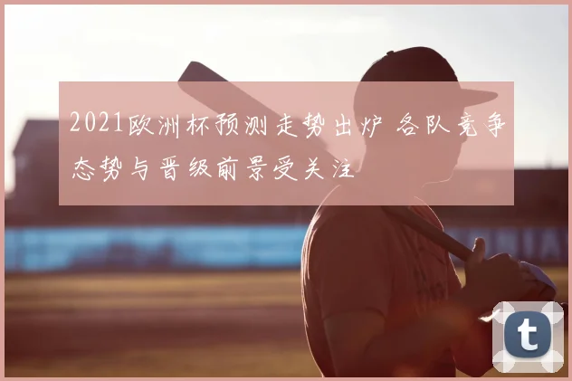 2021欧洲杯预测走势出炉 各队竞争态势与晋级前景受关注