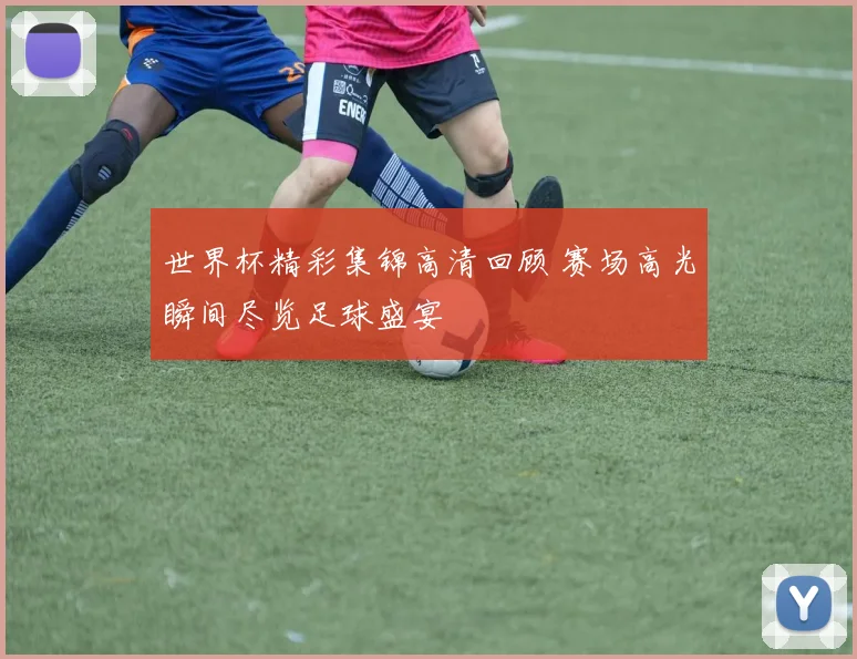 世界杯精彩集锦高清回顾 赛场高光瞬间尽览足球盛宴